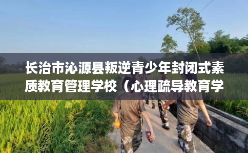长治市沁源县叛逆青少年封闭式素质教育管理学校（心理疏导教育学校）