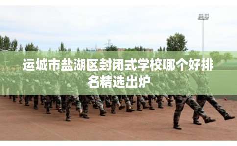 运城市盐湖区封闭式学校哪个好排名精选出炉