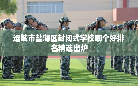 运城市盐湖区封闭式学校哪个好排名精选出炉