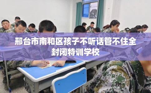 邢台市南和区孩子不听话管不住全封闭特训学校