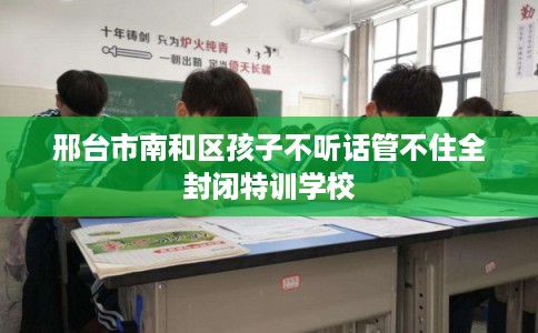 邢台市南和区孩子不听话管不住全封闭特训学校