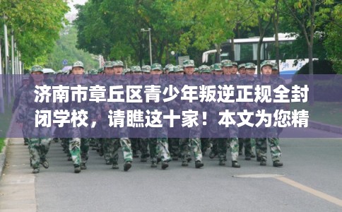 济南市章丘区青少年叛逆正规全封闭学校，请瞧这十家！本文为您精心筛选！