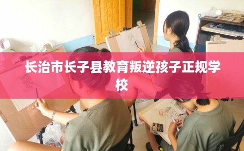 长治市长子县教育叛逆孩子正规学校