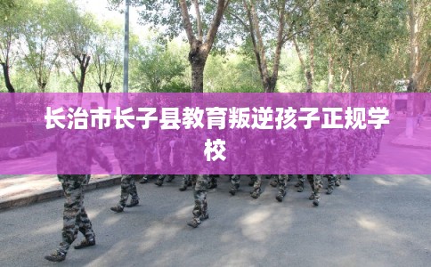 长治市长子县教育叛逆孩子正规学校