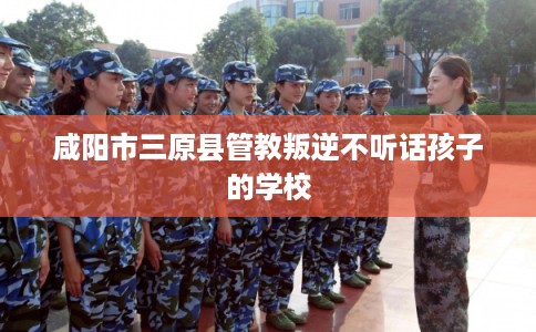 咸阳市三原县管教叛逆不听话孩子的学校 咸阳市三原县管教叛逆不听话孩子的学校