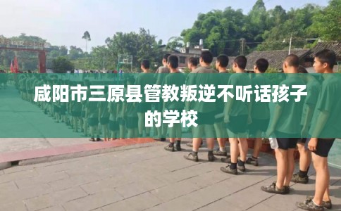 咸阳市三原县管教叛逆不听话孩子的学校 咸阳市三原县管教叛逆不听话孩子的学校