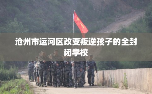 沧州市运河区改变叛逆孩子的全封闭学校 沧州市运河区改变叛逆孩子的全封闭学校