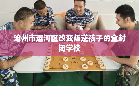 沧州市运河区改变叛逆孩子的全封闭学校 沧州市运河区改变叛逆孩子的全封闭学校