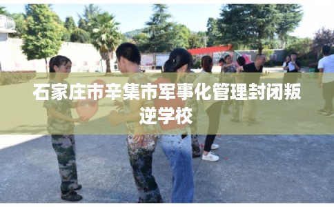 石家庄市辛集市军事化管理封闭叛逆学校 石家庄市辛集市军事化管理封闭叛逆学校