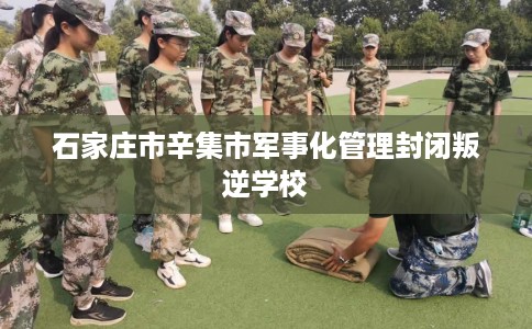 石家庄市辛集市军事化管理封闭叛逆学校 石家庄市辛集市军事化管理封闭叛逆学校