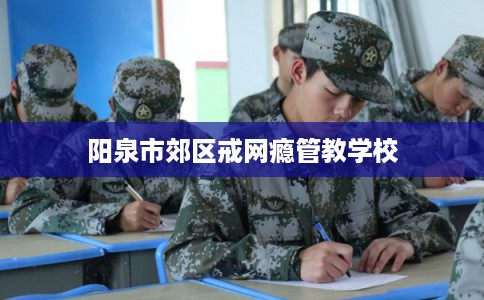 阳泉市郊区戒网瘾管教学校