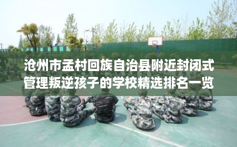 沧州市孟村回族自治县附近封闭式管理叛逆孩子的学校精选排名一览