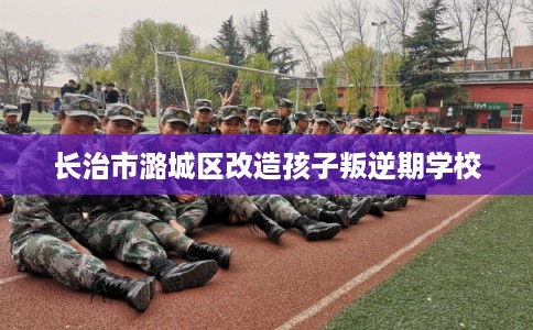 长治市潞城区改造孩子叛逆期学校