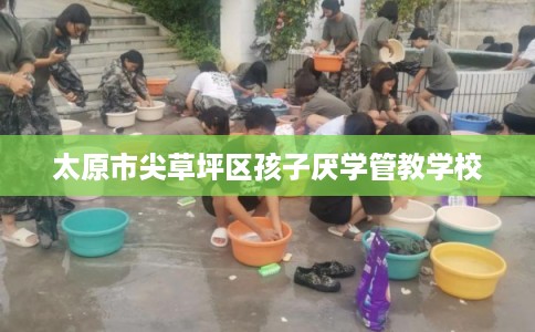 太原市尖草坪区孩子厌学管教学校 太原市尖草坪区孩子厌学管教学校