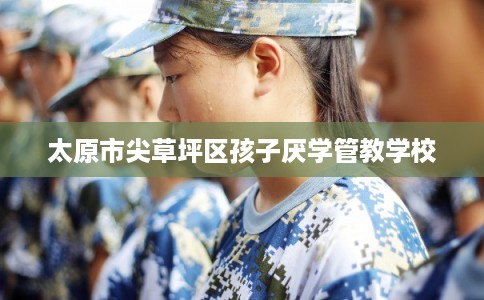 太原市尖草坪区孩子厌学管教学校 太原市尖草坪区孩子厌学管教学校