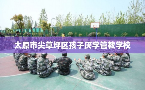 太原市尖草坪区孩子厌学管教学校 太原市尖草坪区孩子厌学管教学校