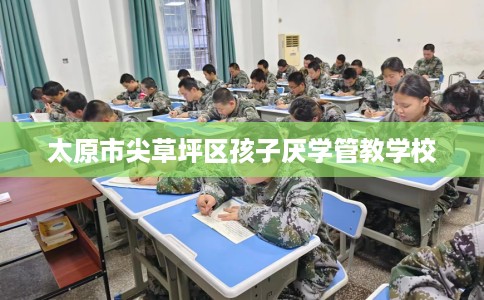 太原市尖草坪区孩子厌学管教学校