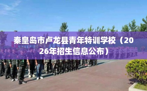 秦皇岛市卢龙县青年特训学校（2026年招生信息公布）