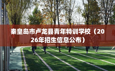 秦皇岛市卢龙县青年特训学校（2026年招生信息公布）