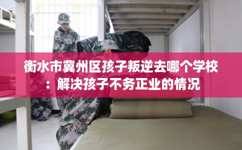 衡水市冀州区孩子叛逆去哪个学校:解决孩子不务正业的情况 衡水市冀州区孩子叛逆去哪个学校:解决孩子不务正业的情况