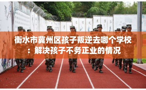 衡水市冀州区孩子叛逆去哪个学校:解决孩子不务正业的情况 衡水市冀州区孩子叛逆去哪个学校:解决孩子不务正业的情况