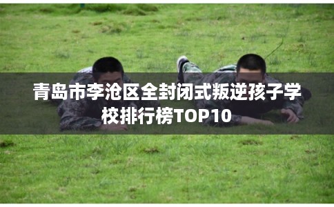 青岛市李沧区全封闭式叛逆孩子学校排行榜TOP10