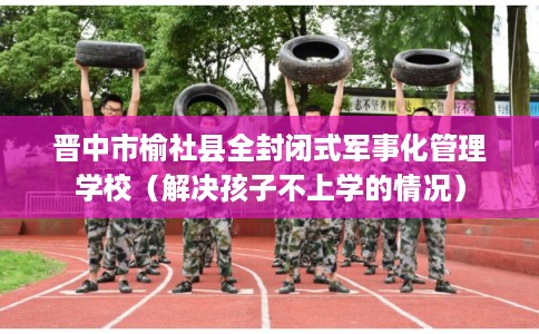 晋中市榆社县全封闭式军事化管理学校(解决孩子不上学的情况) 晋中市榆社县全封闭式军事化管理学校(解决孩子不上学的情况)