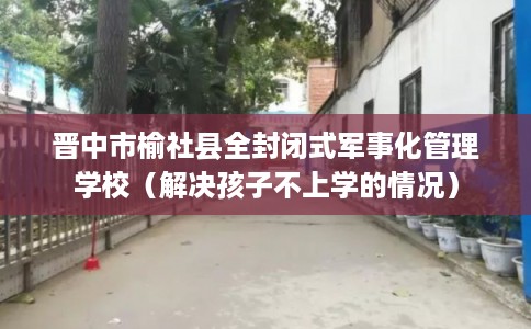 晋中市榆社县全封闭式军事化管理学校(解决孩子不上学的情况) 晋中市榆社县全封闭式军事化管理学校(解决孩子不上学的情况)