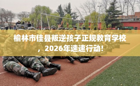 榆林市佳县叛逆孩子正规教育学校，2026年速速行动!
