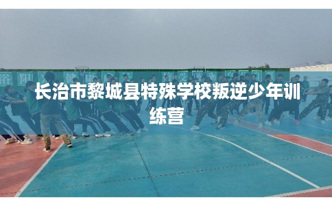 长治市黎城县特殊学校叛逆少年训练营