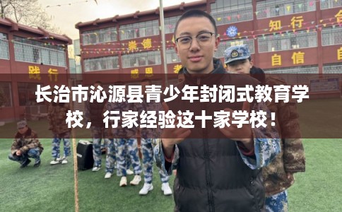 长治市沁源县青少年封闭式教育学校,行家经验这十家学校! 长治市沁源县青少年封闭式教育学校,行家经验这十家学校!