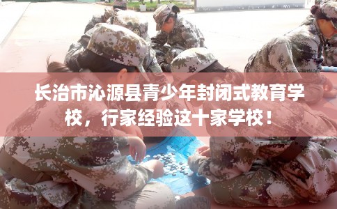 长治市沁源县青少年封闭式教育学校,行家经验这十家学校! 长治市沁源县青少年封闭式教育学校,行家经验这十家学校!