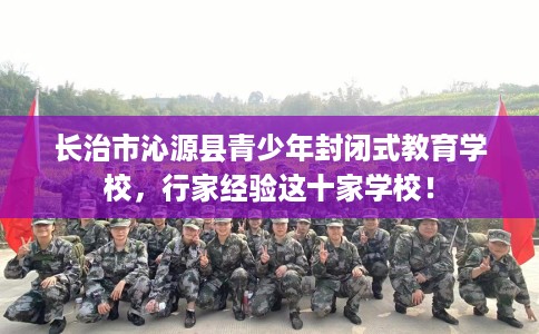 长治市沁源县青少年封闭式教育学校,行家经验这十家学校! 长治市沁源县青少年封闭式教育学校,行家经验这十家学校!