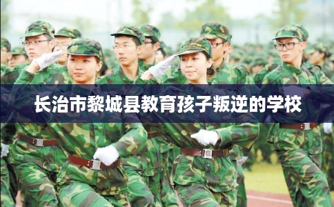 长治市黎城县教育孩子叛逆的学校
