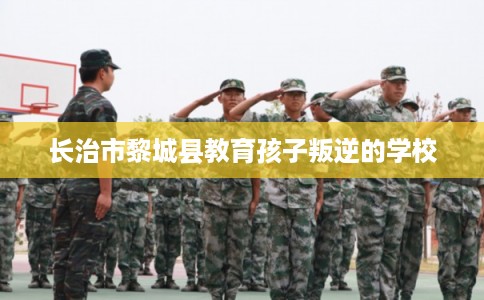 长治市黎城县教育孩子叛逆的学校