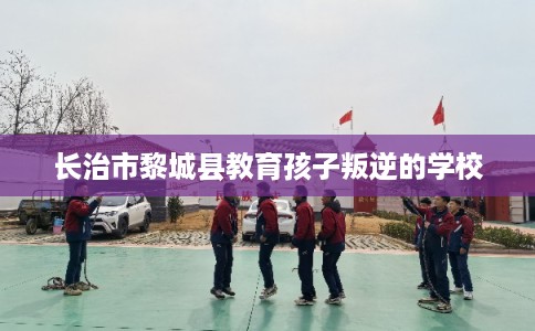 长治市黎城县教育孩子叛逆的学校