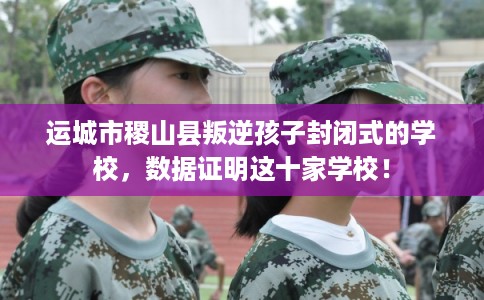运城市稷山县叛逆孩子封闭式的学校，数据证明这十家学校！