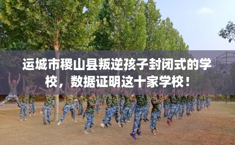 运城市稷山县叛逆孩子封闭式的学校，数据证明这十家学校！