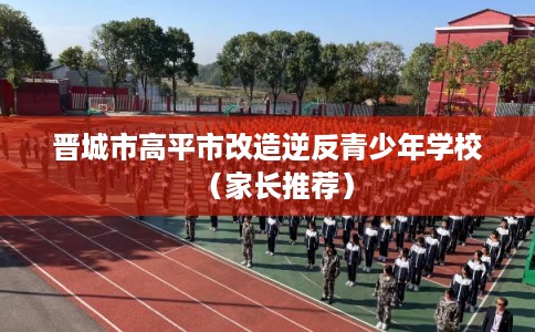 晋城市高平市改造逆反青少年学校(家长推荐) 晋城市高平市改造逆反青少年学校(家长推荐)