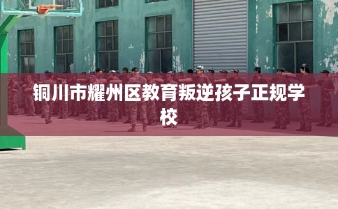 铜川市耀州区教育叛逆孩子正规学校 铜川市耀州区教育叛逆孩子正规学校