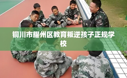 铜川市耀州区教育叛逆孩子正规学校 铜川市耀州区教育叛逆孩子正规学校
