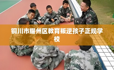 铜川市耀州区教育叛逆孩子正规学校 铜川市耀州区教育叛逆孩子正规学校