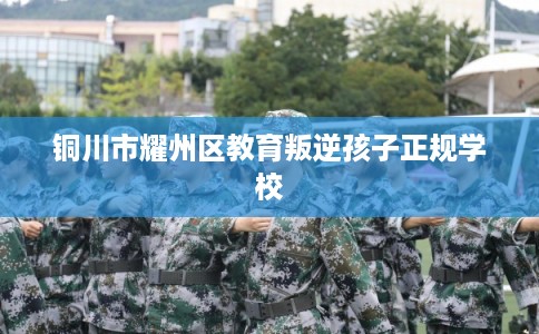 铜川市耀州区教育叛逆孩子正规学校 铜川市耀州区教育叛逆孩子正规学校