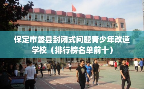 保定市蠡县封闭式问题青少年改造学校（排行榜名单前十）