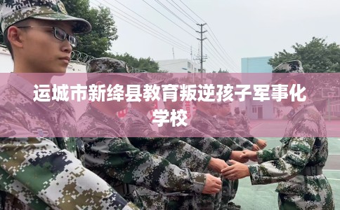 运城市新绛县教育叛逆孩子军事化学校