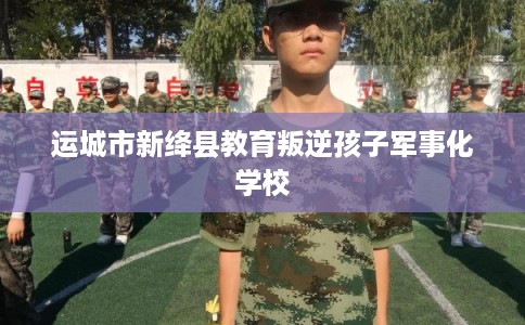 运城市新绛县教育叛逆孩子军事化学校