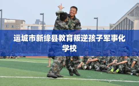 运城市新绛县教育叛逆孩子军事化学校