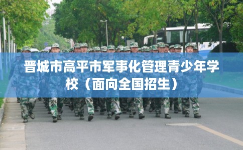 晋城市高平市军事化管理青少年学校(面向全国招生) 晋城市高平市军事化管理青少年学校(面向全国招生)
