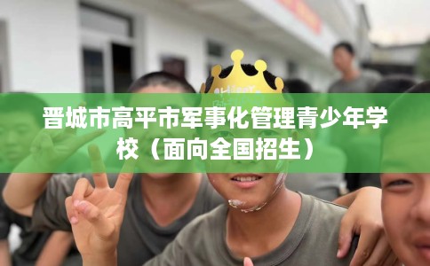 晋城市高平市军事化管理青少年学校(面向全国招生) 晋城市高平市军事化管理青少年学校(面向全国招生)