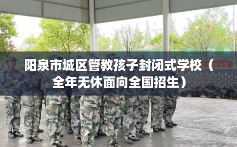 阳泉市城区管教孩子封闭式学校（全年无休面向全国招生）